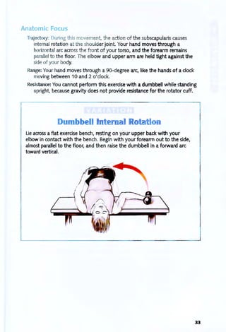 Anatorni Focus
Trajectory: During this movement, t he action of the subscapularis causes
internal rotation at the shoulder jOint. Your hand moves through a
horizontal arc across t he front of your torso, and the forearm remains
parallel to the floor. The elbow and upper arm are held tight against the
side of your body.
Range: Your hand moves through a 90-degree arc, like the hands of a clock
moving between 10 and 2 o'clock.
Resistance: You cannot perform this exercise with a dumbbell while standing
upright, because gravity does not provide resistance for the rotator cuff.
Du
Lie across a flat exercise bench, resting on your upper back with your
elbow in contact with the bench. Begin with your forearm out to the side,
almost parallel to the floor, and then raise the dumbbell in a forward arc
toward vertical.
33
 
