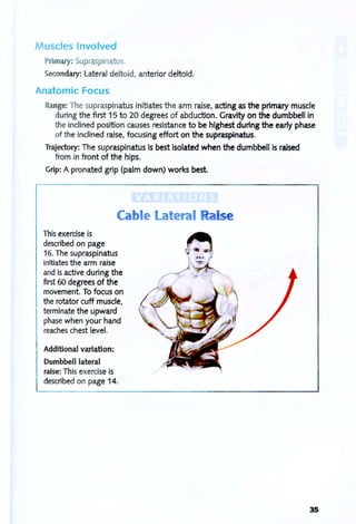 M uscles Involved
Primary: Supraspinatus.
Secondary: Lateral deltoid, anterior deltoid.
Anatomic Focus
Range: The supraspinatus initiates the arm raise, acting as the primary muscle
during the first 15 to 20 degrees of abduction. Gravity on the dumbbell in
the inclined position causes resistance to be highest during the early phase
of the inclined raise, focusing effort on the supraspinatus.
Trajectory: The supraspinatus is best isolated when the dumbbell is raised
from in front of the hips.
Grip: A pronated grip (palm down) works best.
This exercise is
described on page
Cable Lateral anse
16. The supraspinatus
initiates the arm raise
and is active during the
first 60 degrees of the
movement. To focus on
the rotator cuff muscle,
terminate the upward
phase when your hand
reaches chest level.
Additional variation:
Dumbbell lateral
raise: This exercise is
described on page 14.
35
 