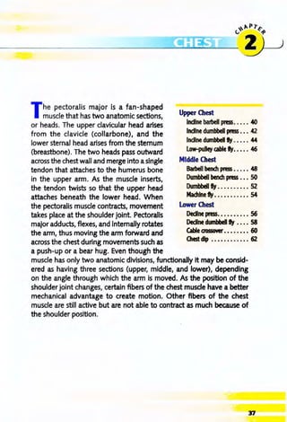 --------------------------------------~~~~~----~~~ )
The pectoralis major is a fan-shaped
muscle that has two anatomic sections,
or heads. The upper clavicular head arises
from the clavicle (collarbone), and the
lower sternal head arises from the sternum
(breastbone). The two heads pass outward
across the chest wall and merge into asingle
tendon that attaches to the humerus bone
in the upper arm. As the muscle inserts,
the tendon twists so that the upper head
attaches beneath the lower head. When
the pectoralis muscle contracts, movement
takes place at the shoulder joint. Pectoralis
major adducts, flexes, and internally rotates
the arm, thus moving the arm forward and
across the chest during movements such as
a push-up or a bear hug. Even though the
Upper Chest
Incline barbell pn!SS. • • • • 40
Incline dumbbell press ••• 42
Incline dumbbell fly •••• • 44
Low-pulley cable fly. ••• • 46
Middle Chest
Barbell bench press ..... 48
Dumbbell bench press ••. 50
Dumbbell fty .......... 52
Machine fly ........... 54
Lower Chest
DeclIne press. . . ••••••• 56
Decline dumbbell fly •• •• 58
Cable aossover. ••. •••• 60
Otest dip •••••••••••• 62
muscle has only two anatomic divisions, functionally it may be consid-
ered as having three sections (upper, middle, and lower), depending
on the angle through which the arm is moved. As the position of the
shoulder joint changes, certain fibers of the chest muscle have a better
mechanical advantage to create motion. Other fibers of the chest
muscle are still active but are not able to contract as much because of
the shoulder position.
37
 
