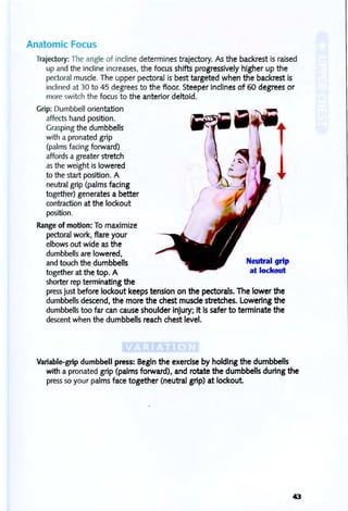 Anatomic Focus
Trajectory: The angle of incline determines trajectory. As the backrest is raised
up and the incline increases, the focus shifts progreSSively higher up the
pectoral muscle. The upper pectoral is best targeted when the backrest is
inclined at 30 to 45 degrees to the floor. Steeper inclines of 60 degrees or
more switch the focus to the anterior deltoid.
Grip: Dumbbell orientation
affectshand position.
Grasping the dumbbells
with a pronated grip
(palms facing forward)
affords a greater stretch
asthe weight is lowered
to the start position. A
neutral grip (palms facing
together) generates a better
contraction at the lockout
position.
Range of motion: To maximize
pectoral work, flare your
elbows out wide as the
dumbbells are lowered,
and touch the dumbbells
together at the top. A
shorter rep terminating the
(
Neutral grip
at lockout
press just before lockout keeps tension on the pectorals. The lower the
dumbbells descend, the more the chest muscle stretches. Lowering the
dumbbells too far can cause shoulder injury; it is safer to terminate the
descent when the dumbbells reach chest level.
Variable-grip dumbbell press: Begin the exercise by holding the dumbbells
with a pronated grip (palms forward), and rotate the dumbbells during the
press 50 your palms face together (neutral grip) at lockout.
43
 
