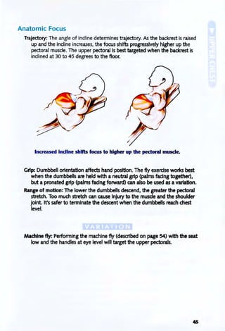 Anatomic Focus
Trajectory: The angle of incline determines trajectory. As the backrest is raised
up and the incline increases, the focus shifts progressively higher up the
pectoral muscle. The upper pectoral is best targeted when the backrest is
inclined at 30 to 45 degrees to the floor.
Increased indine shifts focus to higher up the pectoral muscle.
Grip: Dumbbell orientation affects hand position. The fly exercise works best
when the dumbbells are held with a neutral grip (palms facing together),
but a pronated grip (palms fadng forward) can also be used as a variation.
Range of motion: The lower the dumbbells descend, the greater the pectoral
stretch. Too much stretch can cause Injury to the muscle and the shoulder
jOint It's safer to terminate the descent when the dumbbells reach chest
level.
Machine fly: Performing the machine fly (described on page 54) with the seat
low and the handles at eye level will target the upper pectorals.
 