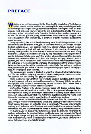 PREFACE
Walk into any gym these days and it's like Disneyland for bodybuilders. You'll discover
endless rows of exercise machines and free weights for every musde in your body.
Your challenge is to navigate through the maze of machines and weights, select the exer-
cises you need, and pump your way across the gym to the finish line. Upside: The winner
walks away with a custom-built body. Downside: No instructions, no dues, no map, and
no rules. But with no guidance, surely you're doomed to drculate around the gym, stuck
in a holding pattern. Then one lucky day, in a moment of darity, you realize a piece of the
puzzle is missing.
Today is your lucky day! You've found the missing piece: Bodybuilding Anatomy, abook
of instructions for every exerdse in the gym. Go ahead and check Itoutfor yourself. Flip open
the book and pick a page-any page you want. Now, let's see what you get. Each exerdse
is illustrated in amazing detail with a picture that's worth a thousand words, revealing the
anatomy under your skin: the main musdes at work and those musdes that assist during
the exerdse. Alongside the illustration are step-by-step instructions on how to perfect your
exercise technique. What's more, you'll find a list of advanced technical bicks to modify
the exercise for maximum effect. You'll leam how to adjust your grip, where to position
your feet, and how to position your body. You'll discover how to manipulate exerdse trajec-
tory and range of motion in order to emphasize different sections of the targeted musde.
Whatever choice you face at the gyrn-barbells or dumbbells, free weights or machines,
wide grip or narrow grip, indine or dedlne, sitting or standing-you'll get all the help you
need. No weight plate is left unturned.
You can review any exerdse in this book in under five minutes. During that short time,
you'll discover and learn everything you need to know to make your workouts more predse.
This book will shift your training up a gear, and then some.
It's no secret what you want from your workouts: a custom-built body. But in order to
change the way you look, you must modify your anatomy. You should skillfully use weights
to sculpt your body, not just to indiscriminately pack on pounds of fiesh. The real secret is
that to change anatomy, you must first know anatomyl
Bodybuilding Anatomy is the ultimate reference, loaded with detalled technical discus-
sions and illustrated with anatomical precision. The book is systematically organized into
musde groups, so finding the exercises you need In orderto build any musde is easy. What's
more, each body part is subdivided even further into target zones, allowing you to select
the specific exercises you need to target hard-to-hlt spots In your physique.
Chapter 1 serves up shoulders-boulderllke shoulders that form the cornerstones of a
greatphysique. You'll discoverthe anatomy and develop astrategyto detonate yourdeltoids.
Simply packing the plates on a shoulder press is not enough. When you know shoulder
anatomy, you'll realize that each ofthe three sections ofthe deltoid musde demands adiffer-
ent exercise. Also, this chapter reveals the secrets to a strong, injury-resistant rotator cuff.
In chapter 2, you will discover how to hammer and chisel the chest. You will analyze the
anatomy and evaluate the exerdses that you need to plump up your pectorals. You'll work
all the angles, change your grip, and manipulate the movements to carve up your chest.
With these technically precise exerdses in your chest workout, you'll build a breastplate of
armor that would make any gladiator proudl
v
 
