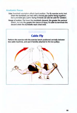 Anatomic Focus
Grip: Dumbbell orientation affects hand position. The fly exercise works best
when the dumbbells are held with a neutral grip (palms fadng together),
but a pronated grip (palms facing forward) can also be used for variation.
Range of motion: The lower the dumbbells descend, the greater the pectoral
stretch, but also the greater the chance of injury. It's safer to terminate the
descent when the dumbbells reach chest level.
Cable Fly
Perform this exercise with the exercise bench positioned centrally between
two cable rriachines, and use D-handles attached to the low pulleys.
- , ...
r-~
I
53
 