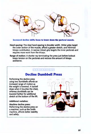 Increased decline shifts focus to lower down the pectoral muscle.
Hand spacing: The ideal hand spacing is shoulder width. Wider grips target
the outer section of the muscle, afford a greater stretch, and minimize
triceps contribution. A narrow (close) grip targets the inner pectorals and
requires more work from the triceps.
Range of motion: A shorter rep terminating the press just before lockout
keeps tension on the pectorals and reduces the amount of triceps
assistance.
Decline Dumbbell Press
Performing the decline press
using two dumbbells affords an
increased range of motion as
the weight is lowered. A barbell
stops when it touches the chest,
whereas dumbbells can be
lowered farther for additional
stretch at the bottom of the lift.
Additional variation:
Machine decline press:
Performing the decline press on
a machine, such as the Smith
machine, affords better stability
and safety.
57
 
