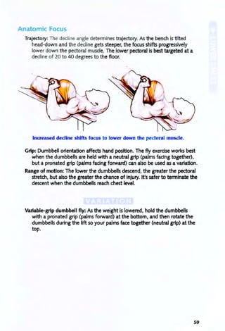 Anatomic Focus
Trajectory: The decline angle determines trajectory. As the bench is tilted
head-down and the decline gets steeper, the focus shifts progressively
lower down the pectoral muscle. The lower pectoral is best targeted at a
decline of 20 to 40 degrees to the floor.
Increased decline shifts focus to lower down the pectoral muscle.
Grip: Dumbbell orientation affects hand position. The fly exerdse works best
when the dumbbells are held with a neutral grip (palms fadng together),
but a pronated grip (palms facing forward) can also be used as a variation.
Range of motion: The lower the dumbbells descend, the greater the pectoral
stretch, but also the greater the chance of injury. It's safer to terminate the
descent when the dumbbells reach chest level.
Variable-grip dumbbell fly: As the weight is lowered, hold the dumbbells
with a pronated grip (palms forward) at the bottom, and then rotate the
dumbbells during the lift so your palms face together (neutral grip) at the
top.
59
 