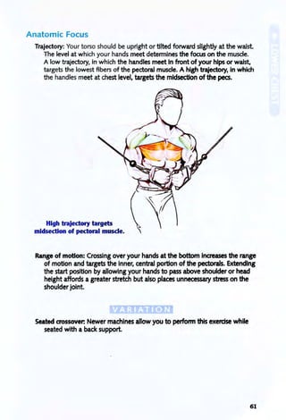 Anatomic Focus
Trajectory: Your torso should be upright or tilted forward slightly at the waist
The level at which your hands meet determines the focus on the muscle.
A low trajectory, in which the handles meet In front of your hips or waist,
targets the lowest fibers of the pectoral muscle. A high trajectory, in which
the handles meet at chest level, targets the midsection of the pees.
High trajectory targets
midsection of pectoral muscle.
Range of motion: Crossing over your hands at the bottom inaeases the range
of motion and targets the inner, central portion of the pectorals. extending
the start position by allowing your hands to pass above shoulder or head
height affords a greater stretch but also places unnecessary stress on the
shoulder joint.
Seated aossover: Newer machines allow you to perform this exercise while
seated with a back support.
61
 