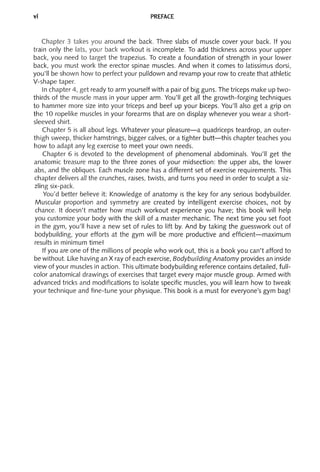 vi PREFACE
Chapter 3 takes you around the back. Three slabs of muscle cover your back. If you
train only the lats, your back workout is incomplete. To add thickness across your upper
back, you need to target the trapezius. To create a foundation of strength in your lower
back, you must work the erector spinae muscles. And when it comes to latissimus dorsi,
you'll be shown how to perfect your pulldown and revamp your row to create that athletic
V-shape taper.
In chapter 4, get ready to arm yourself with a pair of big guns. The triceps make up two-
thirds of the muscle mass in your upper arm. You'll get all the growth-forging techniques
to hammer more size into your triceps and beef up your biceps. You'll also get a grip on
the 10 ropelike muscles in your forearms that are on display whenever you wear a short-
sleeved shirt.
Chapter 5 is all about legs. Whatever your pleasure-a quadriceps teardrop, an outer-
thigh sweep, thicker hamstrings, bigger calves, or a tighter butt-this chapter teaches you
how to adapt any leg exercise to meet your own needs.
Chapter 6 is devoted to the development of phenomenal abdominals. You'll get the
anatomic treasure map to the three zones of your midsection: the upper abs, the lower
abs, and the obliques. Each muscle zone has a different set of exercise requirements. This
chapter delivers all the crunches, raises, twists, and turns you need in order to sculpt a siz-
zling six-pack.
You'd better believe it: Knowledge of anatomy is the key for any serious bodybuilder.
Muscular proportion and symmetry are created by intelligent exercise choices, not by
chance. It doesn't matter how much workout experience you have; this book will help
you customize your body with the skill of a master mechanic. The next time you set foot
in the gym, you'll have a new set of rules to lift by. And by taking the guesswork out of
bodybuilding, your efforts at the gym will be more productive and efficient-maximum
results in minimum time!
If you are one of the millions of people who work out, this is a book you can't afford to
be without. Like having an X ray of each exercise, Bodybuilding Anatomy provides an inside
view of your muscles in action. This ultimate bodybuilding reference contains detailed, full-
color anatomical drawings of exercises that target every major muscle group. Armed with
advanced tricks and modifications to isolate specific muscles, you will learn how to tweak
your technique and fine-tune your physique. This book is a must for everyone's gym bag!
 