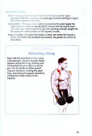 Anatomic Focus
r
Grip: A neutral grip (thumbs pointing forward) mphasizes the upper
trapezius i the n ck, wh r as a pronated grip (thumbs pointing in) targets
the middle trapezius in th ba k.
Body position: Tilting your torso lightly backward at the waist targets the
upper trapezius, where leaning slightly forward hits the muscle lower
down te n ck. P rforming the shrug while standing vertically upright hits
the up er and middle sections of the trapezius muscle.
Ra ge of moUo : The higher the weight is raised, the harder the trapezius
work . The farther the dumbbells are lowered, the greater the stretch at
the bottom.
Retr c ing S r
Begin with the dumbbells in front, using
a pronated grip. Squeeze shoulder blades
together during the shrug, finishing with
the dumbbells at your sides in a neutral
grip. The dumbbells are lifted upward
(scapular elevation), working the upper
traps, and backward (scapular retraction),
working the middle section of the
trapezius.
I /
/ ;
71
 