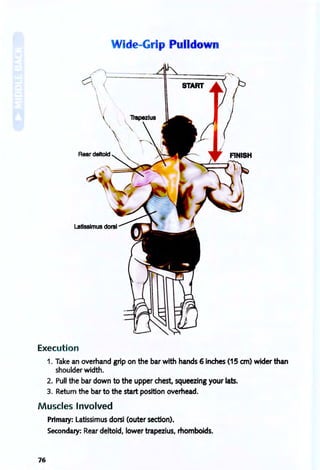 Wide-Grip Pulldown
START
Execution
1. Take an overhand grip on the bar with hands 6 inches (15 em) wider than
shoulder width.
2. Pull the bar down to the upper chest, squeezing your lats.
3. Return the bar to the start position overhead.
Muscles Involved
Primary: latissimus dorsi (outer section).
Secondary: Rear deltoid, lower trapezius, rhomboids.
76
 