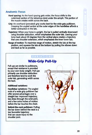 Anatomic Focus
Hand spacing: As the hand spacing gets wider, the focus shifts to the
outermost section of the latissimus dorsi under the armpit This portion of
the muscle creates width across the back.
Grip: An overhand (pronated) grip works best for the wide-grip pulldown.
Grasping the angled section at the outer edges of the handlebar affords a
better contraction in the lats.
Trajectory: When your torso is upright, the bar is pulled vertically downward
using shoulder adduction, which emphasizes the outer lats. Leaning your
torso back about 30 degrees from the vertical plane creates a trajectory
that uses shoulder extension, which emphasizes the Inner lower lats.
Range of motion: To maximize range of motion, stretch the lats at the top
position, and squeeze the lats at the bottom by pulling the elbows down
and back as far as possible.
Wide-Grip Pull-Up
Pull-ups are similar to pUlidowns,
except that resistance is provided
by your own body weight. Pull-ups
primarily use shoulder adduction
and therefore tend to work the
outer lats, generating width across
the back.
Additional variations:
Handlebar variations: The angled
ends of a Wide-grip pulldown bar
offer several advantages over a
straight bar: improved trajectory,
less stress through the wrist joint,
and a few extra inches of motion
before the bar touches the chest.
Behlnd-the-neck pulldown: Pulling
the bar down behind the neck Is a
less favorable trajectory
that can cause injury to the
shoulder joint.
77
 