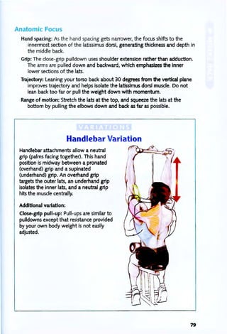 Anatomic Focus
Hand spacing: As the hand spacing gets narrower, the focus shifts to the
innermost section of the latissimus dorsi, generating thickness and depth in
the middle back.
Grip: The close-grip pulldown uses shoulder extension rather than adduction.
The arms are pulled down and backward, which emphasizes the inner
lower sections of the lats.
Trajectory: Leaning your torso back about 30 degrees from the vertical plane
improves trajectory and helps isolate the latissimus dorsi muscle. Do not
lean back too far or pull the weight down with momentum.
Range of motion: Stretch the lats at the top, and squeeze the lats at the
bottom by pulling the elbows down and back as far as possible.
Handlebar Variation
Handlebar attachments allow a neutral
grip (palms facing together). This hand
pOSition is midway between a pronated
(overhand) grip and a supinated
(underhand) grip. An overhand grip
targets the outer lats, an underhand grip
isolates the inner lats, and a neutral grip
hits the muscle centrally.
Additional variation:
Close-grip pull-up: Pull-ups are similar to
pLilldowns except that resistance provided
by your own body weight is not easily
adjusted.
79
 