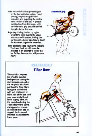 Grip: An underhand (supinated) grip
on the bar facilitates a closer hand
spacing, emphasizing shoulder
extension and targeting the central
inner section of the lats. A greater
contribution from the biceps with
an underhand grip provides added
strength during the row.
Trajectory: Pulling the bar up higher
toward the chest targets the upper
latissimus and trapezius. Pulling the
bar through a lower trajectory to touch
the abdomen targets the lower lats.
Body position: Keep your spine straight
The lower back should never be
rounded in an attempt to lower the
bar farther, because this will provoke
injury.
This variation requires
less effort to stabilize
body position during the
row, because one end of
the bar piVOts at a flxed
point on the floor. Stand
facing the loaded end
with feet positioned on
either side of the bar. With
your spine straight and
knees slightly bent, 11ft
the loaded end using the
T-bar attachment Some
row apparatus provide
an inclined chest pad to
support the torso and
minimize load across the
lower spine.
I-Bar Row
Supinated grip
81
 