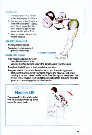 Execution
1. Stand upright with a barbell
resting across your shoulders.
2. Keeping your spine straight and
kneesstiff (straight or slightly
bent), bend forward at the
waist until your torso is just
above parallel to the floor.
3. Raise your torso back to the
upright position.
Muscles Involved
Primary: Erector spinae.
Secondary: Latissimus dorsi,
gluteals. hamstrings.
Straight-leg op' ion
~Anatomic Focus
Grip: Place hands slightly wider
than shoulder-width apart
using an overhand grip to secure the barbell across your shoulders.
Trajectory: A slight bend in the knees helps execution.
Range of motion: Your torso should move up and down through an arc
of about 90 degrees. Keep your spine straight and head up, and avoid
bending your torso below parallel to the floor. During this movement, the
erector spinae muscles work to stabilize and straighten the spine while the
glutes and hamstrings generate hip extension.
Machine Lift
You can perform this while seated
with resistance provided by a pad
across the upper back.
91
 