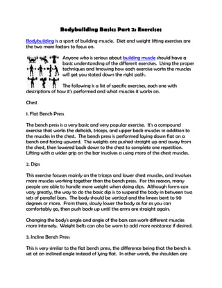 Bodybuilding Basics Part 2: Exercises
Bodybuilding is a sport of building muscle. Diet and weight lifting exercises are
the two main factors to focus on.

                  Anyone who is serious about building muscle should have a
                  basic understanding of the different exercises. Using the proper
                  techniques and knowing how each exercise works the muscles
                  will get you stated down the right path.

                  The following is a list of specific exercises, each one with
descriptions of how it's performed and what muscles it works on.

Chest

1. Flat Bench Press

The bench press is a very basic and very popular exercise. It's a compound
exercise that works the deltoids, triceps, and upper back muscles in addition to
the muscles in the chest. The bench press is performed laying down flat on a
bench and facing upward. The weights are pushed straight up and away from
the chest, then lowered back down to the chest to complete one repetition.
Lifting with a wider grip on the bar involves a using more of the chest muscles.

2. Dips

This exercise focuses mainly on the triceps and lower chest muscles, and involves
more muscles working together than the bench press. For this reason, many
people are able to handle more weight when doing dips. Although forms can
vary greatly, the way to do the basic dip is to suspend the body in between two
sets of parallel bars. The body should be vertical and the knees bent to 90
degrees or more. From there, slowly lower the body as far as you can
comfortably go, then push back up until the arms are straight again.

Changing the body's angle and angle of the bars can work different muscles
more intensely. Weight belts can also be worn to add more resistance if desired.

3. Incline Bench Press

This is very similar to the flat bench press, the difference being that the bench is
set at an inclined angle instead of lying flat. In other words, the shoulders are
 