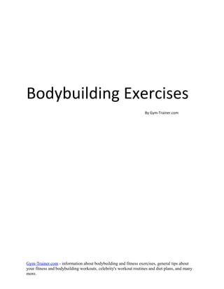 Bodybuilding Exercises
                                                                  By Gym-Trainer.com




Gym-Trainer.com - information about bodybuilding and fitness exercises, general tips about
your fitness and bodybuilding workouts, celebrity's workout routines and diet plans, and many
more.
 