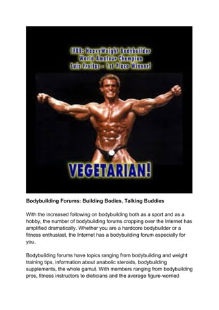 Bodybuilding Forums: Building Bodies, Talking Buddies
With the increased following on bodybuilding both as a sport and as a
hobby, the number of bodybuilding forums cropping over the Internet has
amplified dramatically. Whether you are a hardcore bodybuilder or a
fitness enthusiast, the Internet has a bodybuilding forum especially for
you.
Bodybuilding forums have topics ranging from bodybuilding and weight
training tips, information about anabolic steroids, bodybuilding
supplements, the whole gamut. With members ranging from bodybuilding
pros, fitness instructors to dieticians and the average figure-worried
 