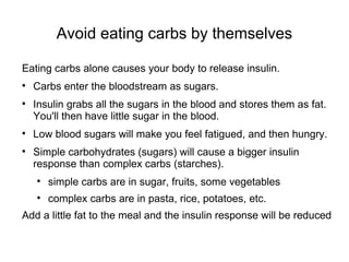 Avoid eating carbs by themselves Eating carbs alone causes your body to release insulin.  Carbs enter the bloodstream as sugars. Insulin grabs all the sugars in the blood and stores them as fat. You'll then have little sugar in the blood. Low blood sugars will make you feel fatigued, and then hungry. Simple carbohydrates (sugars) will cause a bigger insulin response than complex carbs (starches). simple carbs are in sugar, fruits, some vegetables complex carbs are in pasta, rice, potatoes, etc. Add a little fat to the meal and the insulin response will be reduced 