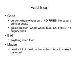 Fast food Good burger, whole wheat bun.  NO FRIES, No sugary drink or shake grilled chicken, whole wheat bun.  NO FRIES, no sugary drink Bad anything deep fried Maybe need a lot of meat on that sub or pizza to make it balanced 