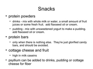 Snacks protein powders drinks - mix with whole milk or water, a small amount of fruit juices or some fresh fruit.  add flaxseed oil or cream. pudding - mix with unsweetened yogurt to make a pudding.  add flaxseed oil or cream. protein bars  only when there is nothing else.  They're just glorified candy bars, and should be avoided. cottage cheese and fruit  high in milk caseins psyllium can be added to drinks, pudding or cottage cheese for fiber 