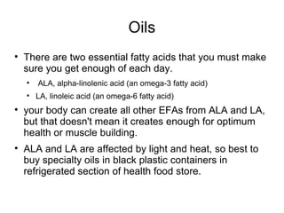 Oils There are two essential fatty acids that you must make sure you get enough of each day. ALA, alpha-linolenic acid (an omega-3 fatty acid) LA, linoleic acid (an omega-6 fatty acid) your body can create all other EFAs from ALA and LA, but that doesn't mean it creates enough for optimum health or muscle building. ALA and LA are affected by light and heat, so best to buy specialty oils in black plastic containers in refrigerated section of health food store. 