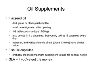 Oil Supplements Flaxseed oil dark glass or black plastic bottle must be refrigerated after opening 1-2 tablespoons a day (15-30 g) also comes in 1 g capsules.  but you try taking 15 capsules every day hemp oil, and various blends of oils (Udo's Choice) have similar value Fish Oil capsules probably the most important supplement to take for general health GLA – if you've got the money 
