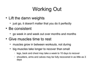 Working Out Lift the damn weights just go, it doesn't matter that you do it perfectly Be consistent go week in and week out over months and months Give muscles time to rest muscles grow in between workouts, not during big muscles take longer to recover than small legs, back and chest may take a week to 10 days to recover shoulders, arms and calves may be fully recovered in as little as 3 days 