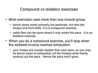 Compound vs isolation exercises Most exercises uses more than one muscle group bench press works primarily the pectorals, but also the triceps and front delts. It is a compound exercise cable flies can be done where it only works the pecs.  It is an isolation exercise. When you do a compound exercise, you'll stop when the weakest muscle reaches exhaustion. your triceps are usually weaker than your pecs, so you may do bench press to exhaustion (of the triceps) while hardly workout out the pecs.  Hence the pecs won't grow. 