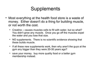 Supplements Most everything at the health food store is a waste of money.  Either doesn't do a thing for building muscle, or not worth the cost. Creatine – causes muscles cells to fill with water, but so what?  You didn't grow any muscle.  Once you go off the muscles expel the water and you lose that size. NO supplements.  There is no scientific evidence showing that these builds muscle. If all these new supplements work, then why aren't the guys at the gym any bigger than they were 20-30 years ago? save your money.  buy more quality food or a better gym membership instead. 
