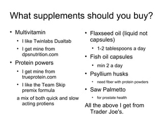 What supplements should you buy? Multivitamin I like Twinlabs Dualtab I get mine from dpsnutrition.com Protein powers I get mine from trueprotein.com I like the Team Skip premix formula a mix of both quick and slow acting protiens Flaxseed oil (liquid not capsules) 1-2 tablespoons a day Fish oil capsules min 2 a day Psyllium husks need fiber with protein powders Saw Palmetto for prostate health All the above I get from Trader Joe's. 