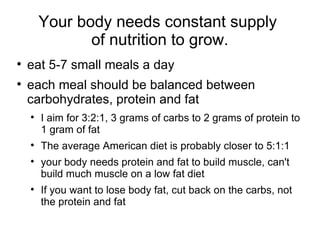 Your body needs constant supply  of nutrition to  grow. eat 5-7 small meals a day each meal should be balanced between carbohydrates, protein and fat I aim for 3:2:1, 3 grams of carbs to 2 grams of protein to 1 gram of fat The average American diet is probably closer to 5:1:1 your body needs protein and fat to build muscle, can't build much muscle on a low fat diet If you want to lose body fat, cut back on the carbs, not the protein and fat 