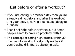 Eat before or after a workout? If you are eating 5-7 meals a day then you're already eating before and after the workout, and your body is having a constant supply of nutrition. I can't eat right before a workout, but some people seem to have no problems with it. The concept of eating high protein within 30 minutes of a workout really only matters if you're going 6-8 hours between meals. 