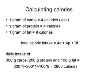 Calculating calories 1 gram of carbs = 4 calories (kcal) 1 gram of protein = 4 calories 1 gram of fat = 9 calories total caloric intake = 4c + 4p + 9f daily intake of  300 g carbs, 200 g protein and 100 g fat = 300*4+200*4+100*9 = 2900 calories 
