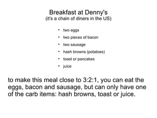 Breakfast at Denny's (it's a chain of diners in the US) two eggs two pieces of bacon two sausage hash browns (potatoes) toast or pancakes juice to make this meal close to 3:2:1, you can eat the eggs, bacon and sausage, but can only have one of the carb items: hash browns, toast or juice. 