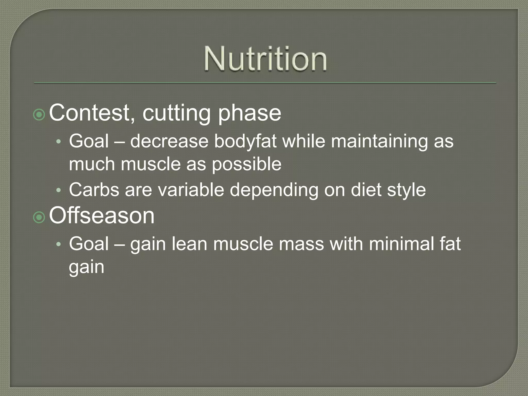  Contest,
cutting phase
• Goal – decrease bodyfat while maintaining as
much muscle as possible
• Carbs are variable depending on diet style
Offseason
• Goal – gain lean muscle mass with minimal fat
gain