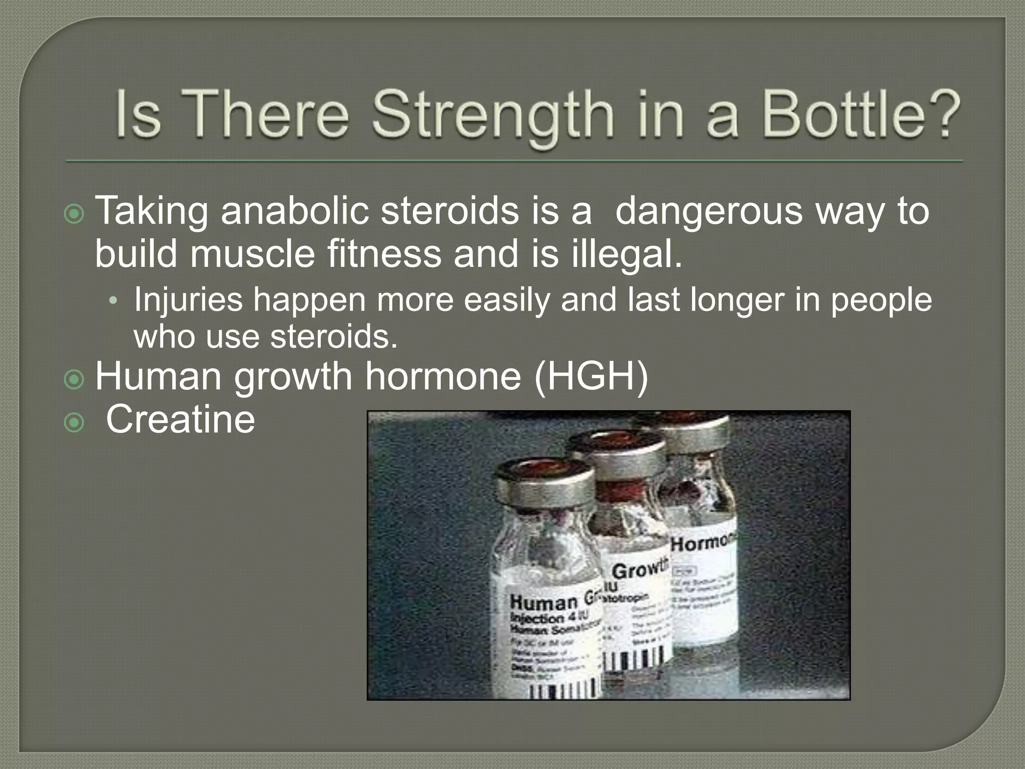  Taking
anabolic steroids is a dangerous way to
build muscle fitness and is illegal.
• Injuries happen more easily and last longer in people
who use steroids.
Human
growth hormone (HGH)
Creatine