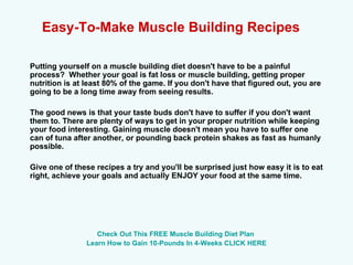 Easy-To-Make Muscle Building Recipes   Putting yourself on a muscle building diet doesn't have to be a painful process?  Whether your goal is fat loss or muscle building, getting proper nutrition is at least 80% of the game. If you don't have that figured out, you are going to be a long time away from seeing results.   The good news is that your taste buds don't have to suffer if you don't want them to. There are plenty of ways to get in your proper nutrition while keeping your food interesting. Gaining muscle doesn't mean you have to suffer one can of tuna after another, or pounding back protein shakes as fast as humanly possible. Give one of these recipes a try and you'll be surprised just how easy it is to eat right, achieve your goals and actually ENJOY your food at the same time. Check Out This FREE Muscle Building Diet Plan  Learn How to Gain 10-Pounds In 4-Weeks CLICK HERE 