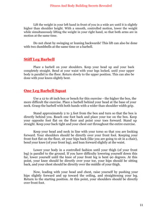Fitness And Body Building Secrets Revealed
11
Lift the weight in your left hand in front of you in a wide arc until it is slightly
higher than shoulder height. With a smooth, controlled motion, lower the weight
while simultaneously lifting the weight in your right hand, so that both arms are in
motion at the same time.
Do not cheat by swinging or leaning backwards! This lift can also be done
with two dumbbells at the same time or a barbell.
Stiff Leg Barbell
Place a barbell on your shoulders. Keep your head up and your back
completely straight. Bend at your waist with your legs locked, until your upper
body is parallel to the floor. Return slowly to the upper position. This can also be
done with your knees slightly bent.
One Leg Barbell Squat
Use a 12 to 18 inch box or bench for this exercise - the higher the box, the
more difficult the exercise. Place a barbell behind your head at the base of your
neck. Grasp the barbell with both hands with a wider than shoulder width grip.
Stand approximately 2 to 3 feet from the box and turn so that the box is
directly behind you. Reach one foot back and place your toe on the box. Keep
your opposite foot flat on the floor and point your toes forward. Stand up
straight. Keep your back tight and your chest out throughout the entire exercise.
Keep your head and neck in line with your torso so that you are looking
forward. Your shoulders should be directly over your front foot. Keeping your
front foot flat on the floor, sit your hips back (like you are going to sit in a chair),
bend your knee (of your front leg), and lean forward slightly at the waist.
Lower your body in a controlled fashion until your thigh (of your front
leg) is parallel to the ground. If you have difficulty lowering yourself down this
far, lower yourself until the knee of your front leg is bent 90 degrees. At this
point, your knee should be directly over your toe, your hips should be sitting
back, and your chest should be directly over the middle of your thigh.
Now, leading with your head and chest, raise yourself by pushing your
hips slightly forward and up toward the ceiling, and straightening your leg.
Return to the starting position. At this point, your shoulders should be directly
over front foot.
 