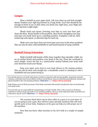 Fitness And Body Building Secrets Revealed
12
Lunges
Place a barbell on your upper back. Lift your chest up and look straight
ahead. Position your right leg forward in a long stride. Your foot should be far
enough in front of you so that when you bend your right knee, your thigh and
lower leg form a right angle.
Slowly bend your knees, lowering your hips so your rear knee just
clears the floor. Pause briefly in this position, then slowly straighten your legs
and raise your body back up to a standing position. Complete a full set, then
switch legs and repeat, or alternate legs for each rep.
Make sure your knee does not travel past your toes in the down position!
This can also be done with dumbbells in each hand instead of using a barbell.
Barbell Tricep Extension
Hold a barbell with hands a little closer together than shoulder width. Lie
on an incline bench and position your head at the top. Press bar overhead to
arm's length. Lower the bar in a semicircular motion behind your head until
your forearms touch your biceps.
Keep your upper arms close to your head. Return to the starting position.
This can also be done with straight bar, 2 dumbbells, seated or standing or with 2
dumbbells and your palms facing in.
The exercises listed above can be done either in a gym or in your home. If
you are going to join a gym, they will have many specialty machines that will work
specific parts of your body. Employees at the gym can help you with proper use of
the machines.
Now that you know what exercises to do, let’s look at a couple of sample
workouts.
You should nurture your body with proper nutrition to function well and stay healthy. Important minerals,
vitamins, and foods must be provided to achieve overall fitness. Keep in mind that good spiritual, mental, and
physical health is the real meaning of fitness. Click here >>> https://bit.ly/39ss5LQ
Body fitness occurs if all the processes of the body associated with mental and physical state are functioning
at its peak levels.
You and only you are responsible for maintaining your body's health. This is why you have to do fitness
workouts in order to keep your body in top working condition. Here are some important daily necessities you
will need to stay fit 100%. Click here >>> https://bit.ly/39ss5LQ
 