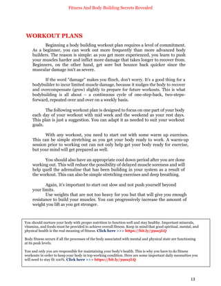 Fitness And Body Building Secrets Revealed
13
WORKOUT PLANS
Beginning a body building workout plan requires a level of commitment.
As a beginner, you can work out more frequently than more advanced body
builders. The reason is simple: as you get more experienced, you learn to push
your muscles harder and inflict more damage that takes longer to recover from.
Beginners, on the other hand, get sore but bounce back quicker since the
muscular damage isn't as severe.
If the word "damage" makes you flinch, don't worry. It's a good thing for a
bodybuilder to incur limited muscle damage, because it nudges the body to recover
and overcompensate (grow) slightly to prepare for future workouts. This is what
bodybuilding is all about – a continuous cycle of one-step-back, two-steps-
forward, repeated over and over on a weekly basis.
The following workout plan is designed to focus on one part of your body
each day of your workout with mid week and the weekend as your rest days.
This plan is just a suggestion. You can adapt it as needed to suit your workout
goals.
With any workout, you need to start out with some warm up exercises.
This can be simple stretching as you get your body ready to work. A warm-up
session prior to working out can not only help get your body ready for exercise,
but your mind will get prepared as well.
You should also have an appropriate cool down period after you are done
working out. This will reduce the possibility of delayed muscle soreness and will
help quell the adrenaline that has been building in your system as a result of
the workout. This can also be simple stretching exercises and deep breathing.
Again, it’s important to start out slow and not push yourself beyond
your limits.
Use weights that are not too heavy for you but that will give you enough
resistance to build your muscles. You can progressively increase the amount of
weight you lift as you get stronger.
You should nurture your body with proper nutrition to function well and stay healthy. Important minerals,
vitamins, and foods must be provided to achieve overall fitness. Keep in mind that good spiritual, mental, and
physical health is the real meaning of fitness. Click here >>> https://bit.ly/39ss5LQ
Body fitness occurs if all the processes of the body associated with mental and physical state are functioning
at its peak levels.
You and only you are responsible for maintaining your body's health. This is why you have to do fitness
workouts in order to keep your body in top working condition. Here are some important daily necessities you
will need to stay fit 100%. Click here >>> https://bit.ly/39ss5LQ
 