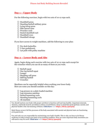 Fitness And Body Building Secrets Revealed
14
Day 1 – Upper Body
For the following exercises, begin with two sets of 10-12 reps each.
 Dumbbell press
 Standing barbell military press
 Lying tricep press
 Side lateral raise
 Preacher curls
 Seated dumbbell curl
 Dumbbell rows
 Dumbbell shrugs
If you have access to weight machines, add the following to your plan:
 Pec deck butterflys
 V-bar pushdowns
 Lat pulls with pulley machine
Day 2 – Lower Body and Abs
Again, begin doing each exercise with two sets of 10-12 reps each except for
the crunches which you can do as many of them as you want.
 Barbell squat
 One leg barbell squat
 Lunges
 Standing calf press
 Stiff leg barbell
 Crunches
Machines can be especially helpful when working your lower body.
Here are some you should consider on this day:
 Leg presses on a plate loaded machine
 Leg extension machine
 Seated hamstring curls
 Standing hamstring curls
 Ab machine
You should nurture your body with proper nutrition to function well and stay healthy. Important minerals,
vitamins, and foods must be provided to achieve overall fitness. Keep in mind that good spiritual, mental, and
physical health is the real meaning of fitness. Click here >>> https://bit.ly/39ss5LQ
Body fitness occurs if all the processes of the body associated with mental and physical state are functioning
at its peak levels.
You and only you are responsible for maintaining your body's health. This is why you have to do fitness
workouts in order to keep your body in top working condition. Here are some important daily necessities you
will need to stay fit 100%. Click here >>> https://bit.ly/39ss5LQ
 