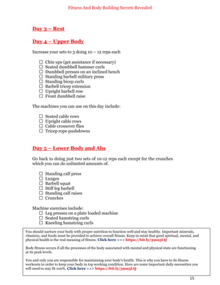 Fitness And Body Building Secrets Revealed
15
Day 3 – Rest
Day 4 – Upper Body
Increase your sets to 3 doing 10 – 12 reps each
 Chin ups (get assistance if necessary)
 Seated dumbbell hammer curls
 Dumbbell presses on an inclined bench
 Standing barbell military press
 Standing bicep curls
 Barbell tricep extension
 Upright barbell row
 Front dumbbell raise
The machines you can use on this day include:
 Seated cable rows
 Upright cable rows
 Cable crossover flies
 Tricep rope pushdowns
Day 5 – Lower Body and Abs
Go back to doing just two sets of 10-12 reps each except for the crunches
which you can do unlimited amounts of.
 Standing calf press
 Lunges
 Barbell squat
 Stiff leg barbell
 Standing calf raises
 Crunches
Machine exercises include:
 Leg presses on a plate loaded machine
 Seated hamstring curls
 Kneeling hamstring curls
You should nurture your body with proper nutrition to function well and stay healthy. Important minerals,
vitamins, and foods must be provided to achieve overall fitness. Keep in mind that good spiritual, mental, and
physical health is the real meaning of fitness. Click here >>> https://bit.ly/39ss5LQ
Body fitness occurs if all the processes of the body associated with mental and physical state are functioning
at its peak levels.
You and only you are responsible for maintaining your body's health. This is why you have to do fitness
workouts in order to keep your body in top working condition. Here are some important daily necessities you
will need to stay fit 100%. Click here >>> https://bit.ly/39ss5LQ
 
