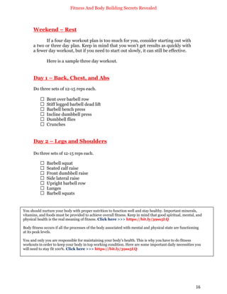 Fitness And Body Building Secrets Revealed
16
Weekend – Rest
If a four day workout plan is too much for you, consider starting out with
a two or three day plan. Keep in mind that you won’t get results as quickly with
a fewer day workout, but if you need to start out slowly, it can still be effective.
Here is a sample three day workout.
Day 1 – Back, Chest, and Abs
Do three sets of 12-15 reps each.
 Bent over barbell row
 Stiff legged barbell dead lift
 Barbell bench press
 Incline dumbbell press
 Dumbbell flies
 Crunches
Day 2 – Legs and Shoulders
Do three sets of 12-15 reps each.
 Barbell squat
 Seated calf raise
 Front dumbbell raise
 Side lateral raise
 Upright barbell row
 Lunges
 Barbell squats
You should nurture your body with proper nutrition to function well and stay healthy. Important minerals,
vitamins, and foods must be provided to achieve overall fitness. Keep in mind that good spiritual, mental, and
physical health is the real meaning of fitness. Click here >>> https://bit.ly/39ss5LQ
Body fitness occurs if all the processes of the body associated with mental and physical state are functioning
at its peak levels.
You and only you are responsible for maintaining your body's health. This is why you have to do fitness
workouts in order to keep your body in top working condition. Here are some important daily necessities you
will need to stay fit 100%. Click here >>> https://bit.ly/39ss5LQ
 