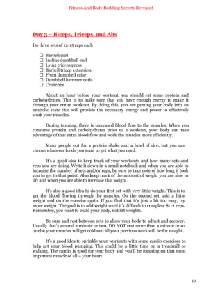 Fitness And Body Building Secrets Revealed
17
Day 3 – Biceps, Triceps, and Abs
Do three sets of 12-15 reps each
 Barbell curl
 Incline dumbbell curl
 Lying triceps press
 Barbell tricep extension
 Front dumbbell raise
 Dumbbell hammer curls
 Crunches
About an hour before your workout, you should eat some protein and
carbohydrates. This is to make sure that you have enough energy to make it
through your entire workout. By doing this, you are putting your body into an
anabolic state that will provide the necessary energy and power to effectively
work your muscles.
During training, there is increased blood flow to the muscles. When you
consume protein and carbohydrates prior to a workout, your body can take
advantage of that extra blood flow and work the muscles more efficiently.
Many people opt for a protein shake and a bowl of rice, but you can
choose whatever foods you want to get what you need.
It’s a good idea to keep track of your workouts and how many sets and
reps you are doing. Write it down in a small notebook and when you are able to
increase the number of sets and/or reps, be sure to take note of how long it took
you to get to that point. Also keep track of the amount of weight you are able to
lift and when you are able to increase that weight.
It’s also a good idea to do your first set with very little weight. This is to
get the blood flowing through the muscles. On the second set, add a little
weight and do the exercise again. If you find that it’s just a bit too easy, try
more weight. The goal is to add weight until it’s difficult to complete 8-12 reps.
Remember, you want to build your body, not lift weights.
Be sure and rest between sets to allow your body to adjust and recover.
Usually that’s around a minute or two. DO NOT rest more than a minute or so
or else your muscles will get cold and all your previous work will be for naught.
It’s a good idea to sprinkle your workouts with some cardio exercises to
help get your blood pumping. This could be a little time on a treadmill or
walking. The cardio is good for your body and you’ll be focusing on that most
important muscle of all – your heart!
 