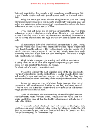 Fitness And Body Building Secrets Revealed
19
their carb gram intake. For example, a 200 pound man should consume 600
grams of carbs per day and a 125 pound woman would eat 250 carb grams
daily.
Along with carbs, you must consume enough fiber in your diet. Eating
fiber makes muscle tissue more responsive to anabolism by improving sugar and
amino acid uptake, and aiding in muscle glycogen formation and growth. Beans
and oatmeal are two excellent sources of fiber.
Divide your carb meals into six servings throughout the day. This divide
and conquer approach stimulates a steady release of insulin to create an anabolic,
or muscle building, state. If you eat too many carbs in one sitting, the net effect is
that fat-storing enzymes kick into high hear and you lose than lean and hard
look.
Eat some simple carbs after your workout and eat more of them. Honey,
sugar and refined foods such as white bread and white rice - typical simple carbs
- are digested quickly and easily. The resulting insulin spike is a double edged
sword, however. After training, it can prevent muscle catabolism while
promoting anabolism. If you have not been working out, the intake of simple
carbs can stimulate fat storage.
A high carb intake at your post training meal will have less chance
of being stored as fat, as carbs must replenish depleted glycogen levels
before they gain the ability to stimulate fat storage.
Eat about 25% of your daily carbs at this meal.
Breakfast is definitely the most important meal of the day, and besides
your post-workout meal, it is also the best time to load up on carbs. Blood sugar
and muscle glycogen levels are low from your overnight fast. Your body must
replenish these levels before stimulating the fat storing machinery in the body.
As your day wears on, your carb intake should decrease. Your energy
requirements will also decrease at this time, so your body won’t need as much.
If you eat carbs late in the day, your body will store them as fat and increase
weight gain instead of muscle mass.
If you are needing to lose some fat along with building your muscles,
you will want to rotate your carb intake. Bodybuilders who rotate their carb
intake tend to lose more fat than bodybuilders who maintain a steady flow of
carbs while dieting.
For example, instead of eating 600g of carbs every day (the typical daily
total for a 200 pound bodybuilder), try varying the volume of intake. Eat 50%
fewer carbs (300g) for two days, then the standard 600g for the next two days,
then 50% more (900g) for the next two days.
 