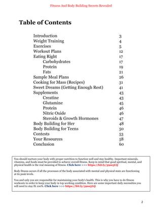 Fitness And Body Building Secrets Revealed
2
Table of Contents
Introduction 3
Weight Training 4
Exercises 5
Workout Plans 12
Eating Right 17
Carbohydrates 17
Protein 19
Fats 21
Sample Meal Plans 26
Cooking for Mass (Recipes) 31
Sweet Dreams (Getting Enough Rest) 41
Supplements 43
Creatine 43
Glutamine 45
Protein 46
Nitric Oxide 46
Steroids & Growth Hormones 47
Body Building for Her 48
Body Building for Teens 50
Contests 53
Your Resources 58
Conclusion 60
You should nurture your body with proper nutrition to function well and stay healthy. Important minerals,
vitamins, and foods must be provided to achieve overall fitness. Keep in mind that good spiritual, mental, and
physical health is the real meaning of fitness. Click here >>> https://bit.ly/39ss5LQ
Body fitness occurs if all the processes of the body associated with mental and physical state are functioning
at its peak levels.
You and only you are responsible for maintaining your body's health. This is why you have to do fitness
workouts in order to keep your body in top working condition. Here are some important daily necessities you
will need to stay fit 100%. Click here >>> https://bit.ly/39ss5LQ
 
