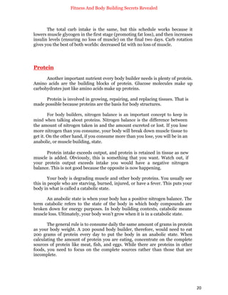 Fitness And Body Building Secrets Revealed
20
The total carb intake is the same, but this schedule works because it
lowers muscle glycogen in the first stage (promoting fat loss), and then increases
insulin levels (ensuring no loss of muscle) on the final two days. Carb rotation
gives you the best of both worlds: decreased fat with no loss of muscle.
Protein
Another important nutrient every body builder needs is plenty of protein.
Amino acids are the building blocks of protein. Glucose molecules make up
carbohydrates just like amino acids make up proteins.
Protein is involved in growing, repairing, and replacing tissues. That is
made possible because proteins are the basis for body structures.
For body builders, nitrogen balance is an important concept to keep in
mind when talking about proteins. Nitrogen balance is the difference between
the amount of nitrogen taken in and the amount excreted or lost. If you lose
more nitrogen than you consume, your body will break down muscle tissue to
get it. On the other hand, if you consume more than you lose, you will be in an
anabolic, or muscle building, state.
Protein intake exceeds output, and protein is retained in tissue as new
muscle is added. Obviously, this is something that you want. Watch out, if
your protein output exceeds intake you would have a negative nitrogen
balance. This is not good because the opposite is now happening.
Your body is degrading muscle and other body proteins. You usually see
this in people who are starving, burned, injured, or have a fever. This puts your
body in what is called a catabolic state.
An anabolic state is when your body has a positive nitrogen balance. The
term catabolic refers to the state of the body in which body compounds are
broken down for energy purposes. In body building contexts, catabolic means
muscle loss. Ultimately, your body won’t grow when it is in a catabolic state.
The general rule is to consume daily the same amount of grams in protein
as your body weight. A 200 pound body builder, therefore, would need to eat
200 grams of protein every day to put the body in an anabolic state. When
calculating the amount of protein you are eating, concentrate on the complete
sources of protein like meat, fish, and eggs. While there are proteins in other
foods, you need to focus on the complete sources rather than those that are
incomplete.
 