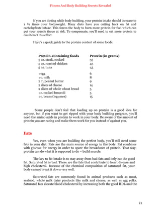 Fitness And Body Building Secrets Revealed
21
If you are dieting while body building, your protein intake should increase to
1 ½ times your bodyweight. Many diets have you cutting back on fat and
carbohydrate intake. This forces the body to burn more protein for fuel which can
put your muscle tissue at risk. To compensate, you’ll need to eat more protein to
counteract this effect.
Here’s a quick guide to the protein content of some foods:
Protein-containing foods Protein (in grams)
5 oz. steak, cooked 35
5 oz. roasted chicken 43
5 oz. tuna 43
1 egg 6
1 c. milk 8
2 T. peanut butter 9
2 slices of cheese 14
2 slices of whole wheat bread 5
1 c. cooked broccoli 5
1 c. beans (legumes) 15
Some people don’t feel that loading up on protein is a good idea for
anyone, but if you want to get ripped with your body building program, you’ll
need the amino acids in protein to work in your body. Be aware of the amount of
protein you are eating and make them work for you instead of against you.
Fats
Yes, even when you are building the perfect body, you’ll still need some
fats in your diet. Fats are the main source of energy in the body. Fat combines
with glucose for energy in order to spare the breakdown of protein. That way,
protein can do what it is supposed to do – build muscle.
The key to fat intake is to stay away from bad fats and only eat the good
fat. Saturated fat is bad. These are the fats that contribute to heart disease and
high cholesterol. Because of the chemical composition of saturated fat, your
body cannot break it down very well.
Saturated fats are commonly found in animal products such as meat,
seafood, whole milk dairy products like milk and cheese, as well as egg yolks.
Saturated fats elevate blood cholesterol by increasing both the good HDL and the
 
