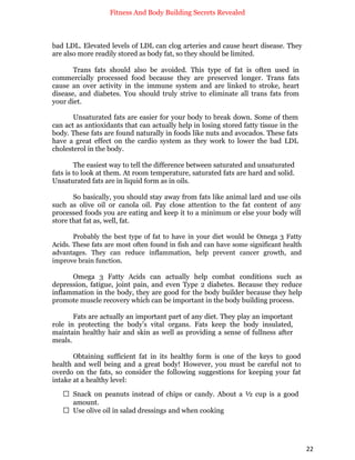 Fitness And Body Building Secrets Revealed
22
bad LDL. Elevated levels of LDL can clog arteries and cause heart disease. They
are also more readily stored as body fat, so they should be limited.
Trans fats should also be avoided. This type of fat is often used in
commercially processed food because they are preserved longer. Trans fats
cause an over activity in the immune system and are linked to stroke, heart
disease, and diabetes. You should truly strive to eliminate all trans fats from
your diet.
Unsaturated fats are easier for your body to break down. Some of them
can act as antioxidants that can actually help in losing stored fatty tissue in the
body. These fats are found naturally in foods like nuts and avocados. These fats
have a great effect on the cardio system as they work to lower the bad LDL
cholesterol in the body.
The easiest way to tell the difference between saturated and unsaturated
fats is to look at them. At room temperature, saturated fats are hard and solid.
Unsaturated fats are in liquid form as in oils.
So basically, you should stay away from fats like animal lard and use oils
such as olive oil or canola oil. Pay close attention to the fat content of any
processed foods you are eating and keep it to a minimum or else your body will
store that fat as, well, fat.
Probably the best type of fat to have in your diet would be Omega 3 Fatty
Acids. These fats are most often found in fish and can have some significant health
advantages. They can reduce inflammation, help prevent cancer growth, and
improve brain function.
Omega 3 Fatty Acids can actually help combat conditions such as
depression, fatigue, joint pain, and even Type 2 diabetes. Because they reduce
inflammation in the body, they are good for the body builder because they help
promote muscle recovery which can be important in the body building process.
Fats are actually an important part of any diet. They play an important
role in protecting the body’s vital organs. Fats keep the body insulated,
maintain healthy hair and skin as well as providing a sense of fullness after
meals.
Obtaining sufficient fat in its healthy form is one of the keys to good
health and well being and a great body! However, you must be careful not to
overdo on the fats, so consider the following suggestions for keeping your fat
intake at a healthy level:
 Snack on peanuts instead of chips or candy. About a ½ cup is a good
amount.
 Use olive oil in salad dressings and when cooking
 