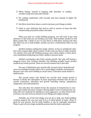 Fitness And Body Building Secrets Revealed
23
 When baking, instead of topping with chocolate or candies,
consider using nuts and seeds instead
 Try making sandwiches with avocado and tuna instead of higher fat
lunchmeats
 Eat fish at least three times a week to increase your Omega 3 intake
 Limit or even eliminate fast food as well as sources of trans fats like
commercially processed cookies and cakes
When you start on a body building program, you will want to pay close
attention to the foods you are feeding your body. That includes alcohol as well.
Many people like a drink or two or even three to help them unwind and relax.
But when you are a body builder, alcohol can have a detrimental effect on your
progress.
Alcohol contains nothing but empty calories. It has no nutritional value
but it does contain high caloric content. In fact, just one shot of vodka contains
100 calories! Not only will drinking increase your caloric intake, it slows down
your metabolism hindering your body’s ability to process foods.
Alcohol consumption also hurts muscle growth. Not only will having a
hangover lower your workout intensity, but drinking actually lowers protein
synthesis by twenty percent. There are several reasons why it does this.
For one, it dehydrates your muscle cells. As many know, hydrated and
even over hydrated muscles allows for a much higher anabolic environment.
Because your cells aren't holding as much water, it becomes much harder to
build muscle.
The second reason why alcohol can severely hurt muscle growth is
because it blocks the absorption of many important nutrients that are key to
muscle contraction, relaxation and growth including calcium, phosphorus,
magnesium, iron and potassium.
Not only that, but alcohol lowers the amount of testosterone in your
body and actually increases estrogen. Having higher levels of testosterone can
help with your workouts by making you more aggressive, so when those levels
are down, you will not be as intense in your lifting and weight training.
Probably one of the best things you can do to help your body building
workout progress the way you want it to is to drink plenty of water. Water is
good for you anyway, but for body builders, it can be especially important.
Water is part of every single metabolic process that the body undertakes.
 