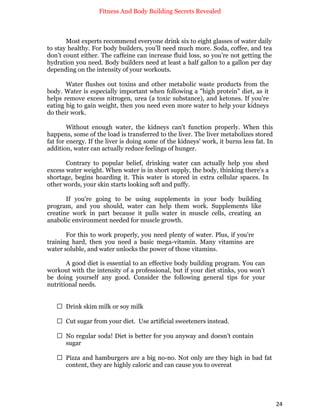 Fitness And Body Building Secrets Revealed
24
Most experts recommend everyone drink six to eight glasses of water daily
to stay healthy. For body builders, you’ll need much more. Soda, coffee, and tea
don’t count either. The caffeine can increase fluid loss, so you’re not getting the
hydration you need. Body builders need at least a half gallon to a gallon per day
depending on the intensity of your workouts.
Water flushes out toxins and other metabolic waste products from the
body. Water is especially important when following a "high protein" diet, as it
helps remove excess nitrogen, urea (a toxic substance), and ketones. If you're
eating big to gain weight, then you need even more water to help your kidneys
do their work.
Without enough water, the kidneys can't function properly. When this
happens, some of the load is transferred to the liver. The liver metabolizes stored
fat for energy. If the liver is doing some of the kidneys' work, it burns less fat. In
addition, water can actually reduce feelings of hunger.
Contrary to popular belief, drinking water can actually help you shed
excess water weight. When water is in short supply, the body, thinking there's a
shortage, begins hoarding it. This water is stored in extra cellular spaces. In
other words, your skin starts looking soft and puffy.
If you’re going to be using supplements in your body building
program, and you should, water can help them work. Supplements like
creatine work in part because it pulls water in muscle cells, creating an
anabolic environment needed for muscle growth.
For this to work properly, you need plenty of water. Plus, if you're
training hard, then you need a basic mega-vitamin. Many vitamins are
water soluble, and water unlocks the power of those vitamins.
A good diet is essential to an effective body building program. You can
workout with the intensity of a professional, but if your diet stinks, you won’t
be doing yourself any good. Consider the following general tips for your
nutritional needs.
 Drink skim milk or soy milk
 Cut sugar from your diet. Use artificial sweeteners instead.
 No regular soda! Diet is better for you anyway and doesn’t contain
sugar
 Pizza and hamburgers are a big no-no. Not only are they high in bad fat
content, they are highly caloric and can cause you to overeat
 